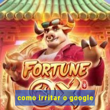 como irritar o google