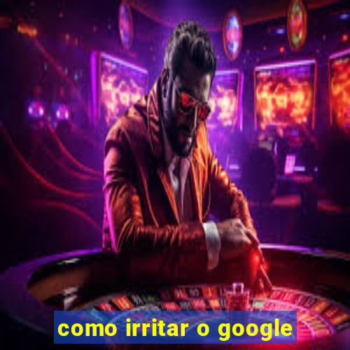 como irritar o google