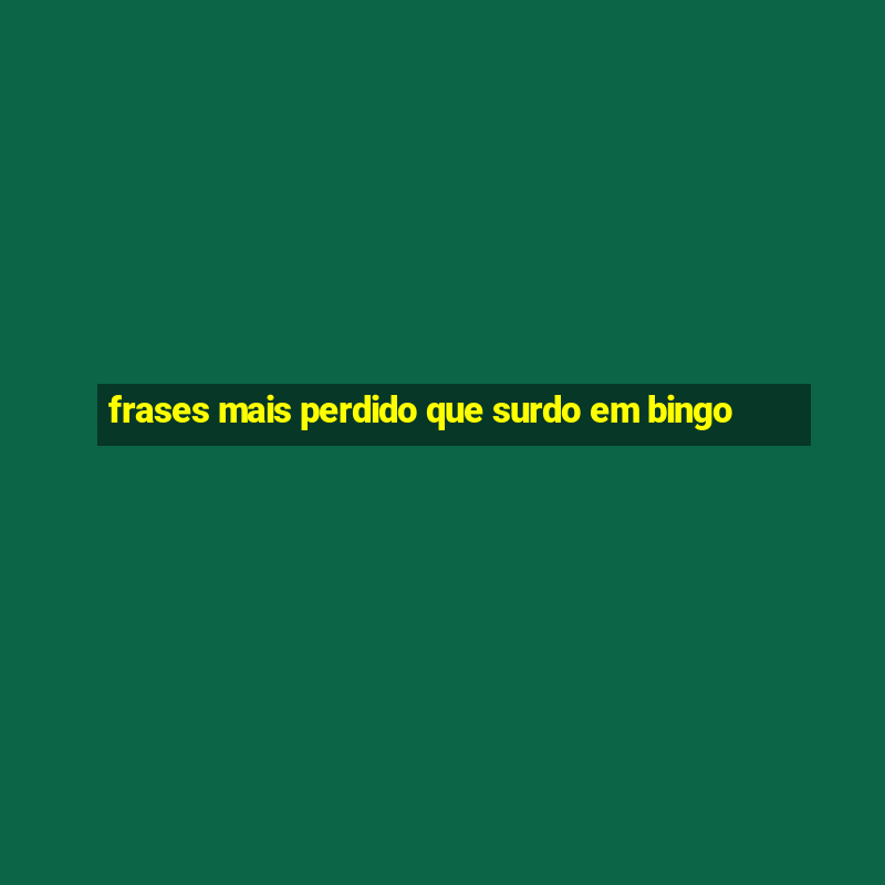 frases mais perdido que surdo em bingo